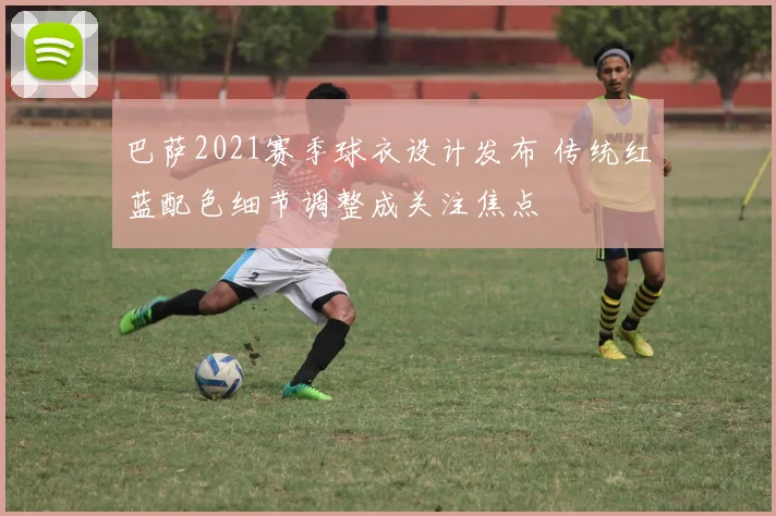 巴萨2021赛季球衣设计发布 传统红蓝配色细节调整成关注焦点