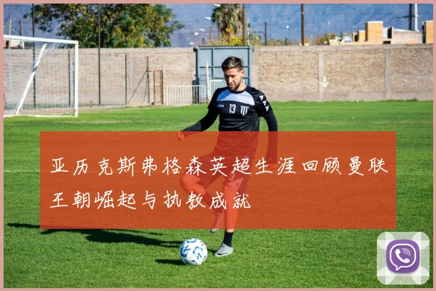 亚历克斯弗格森英超生涯回顾曼联王朝崛起与执教成就