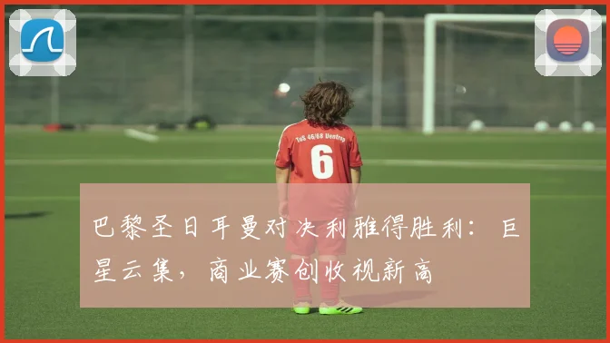 巴黎圣日耳曼对决利雅得胜利：巨星云集，商业赛创收视新高