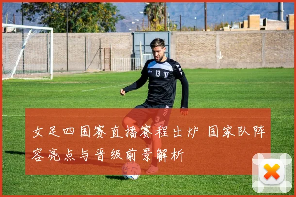 女足四国赛直播赛程出炉 国家队阵容亮点与晋级前景解析
