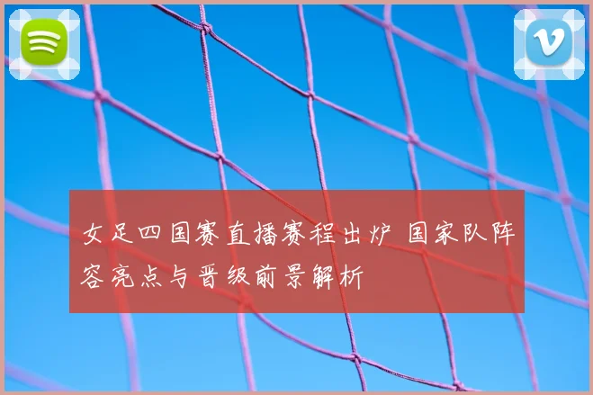 女足四国赛直播赛程出炉 国家队阵容亮点与晋级前景解析