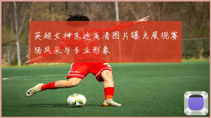 英超女神朱迪高清图片曝光展现赛场风采与专业形象