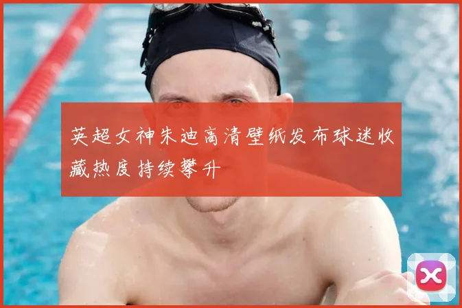 英超女神朱迪高清壁纸发布球迷收藏热度持续攀升