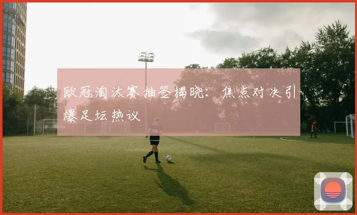 欧冠淘汰赛抽签揭晓：焦点对决引爆足坛热议