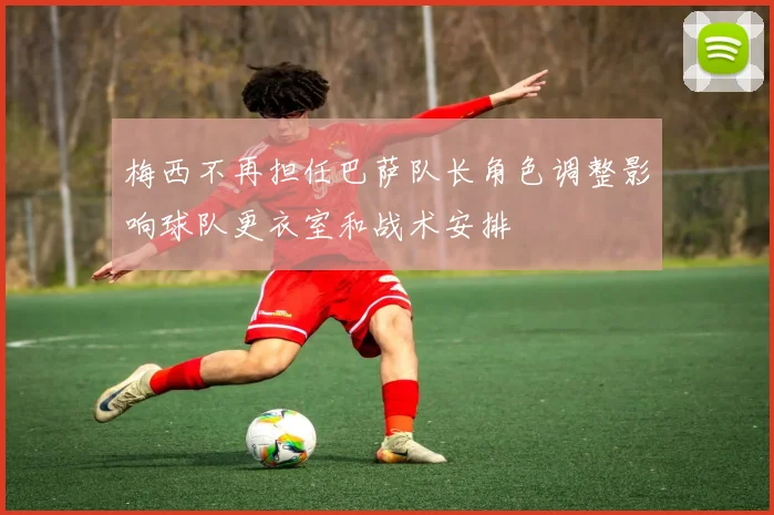 梅西不再担任巴萨队长角色调整影响球队更衣室和战术安排