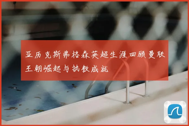 亚历克斯弗格森英超生涯回顾曼联王朝崛起与执教成就